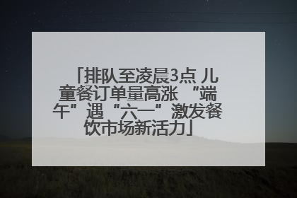 排队至凌晨3点 儿童餐订单量高涨 “端午”遇“六一”激发餐饮市场新活力